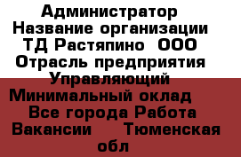 Администратор › Название организации ­ ТД Растяпино, ООО › Отрасль предприятия ­ Управляющий › Минимальный оклад ­ 1 - Все города Работа » Вакансии   . Тюменская обл.